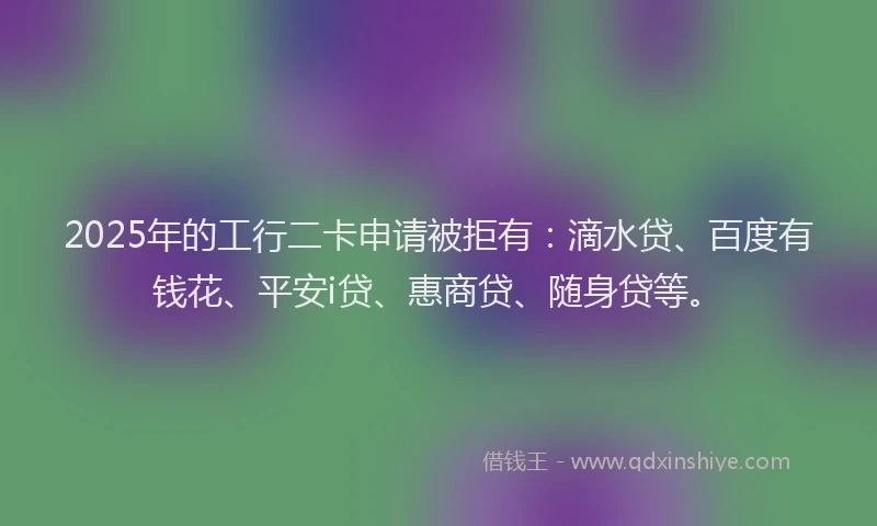 2025年的工行二卡申请被拒有：滴水贷、百度有钱花、平安i贷、惠商贷、随身贷等。