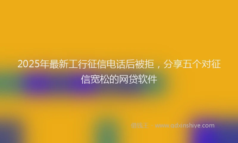 2025年最新工行征信电话后被拒，分享五个对征信宽松的网贷软件