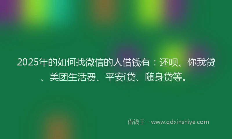 2025年的如何找微信的人借钱有：还呗、你我贷、美团生活费、平安i贷、随身贷等。
