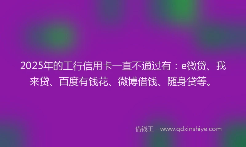 2025年的工行信用卡一直不通过有：e微贷、我来贷、百度有钱花、微博借钱、随身贷等。