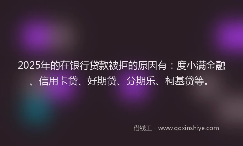 2025年的在银行贷款被拒的原因有：度小满金融、信用卡贷、好期贷、分期乐、柯基贷等。