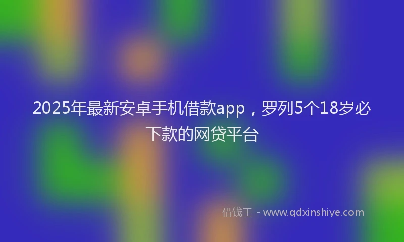2025年最新安卓手机借款app，罗列5个18岁必下款的网贷平台