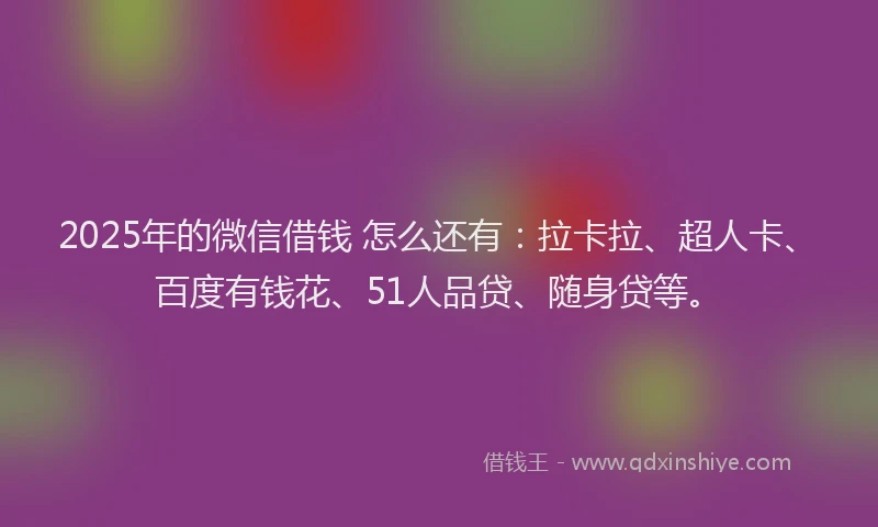 2025年的微信借钱 怎么还有：拉卡拉、超人卡、百度有钱花、51人品贷、随身贷等。