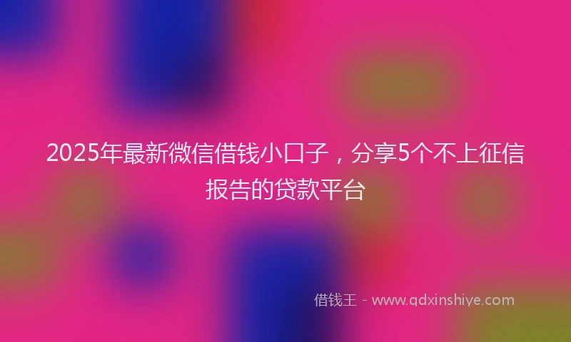 2025年最新微信借钱小口子，分享5个不上征信报告的贷款平台