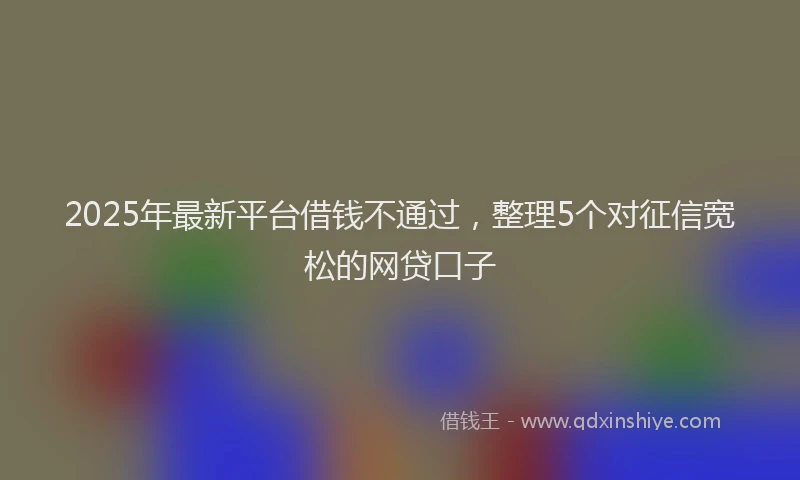 2025年最新平台借钱不通过，整理5个对征信宽松的网贷口子