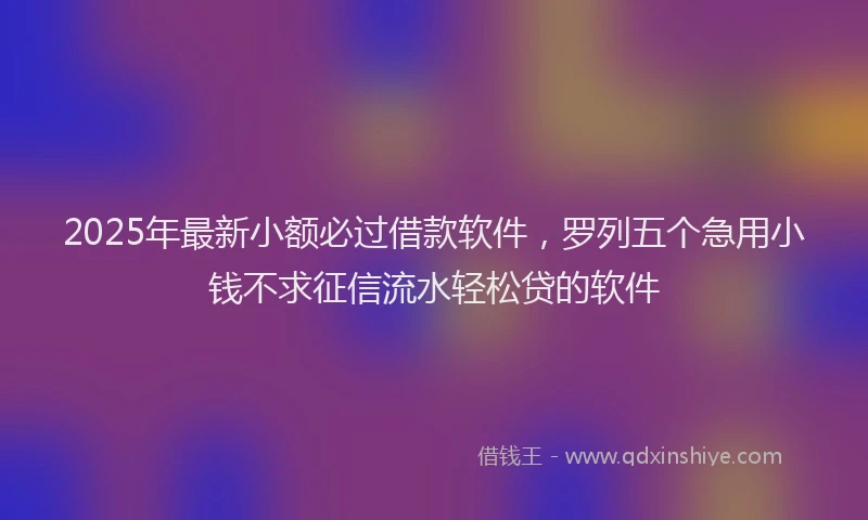 2025年最新小额必过借款软件，罗列五个急用小钱不求征信流水轻松贷的软件