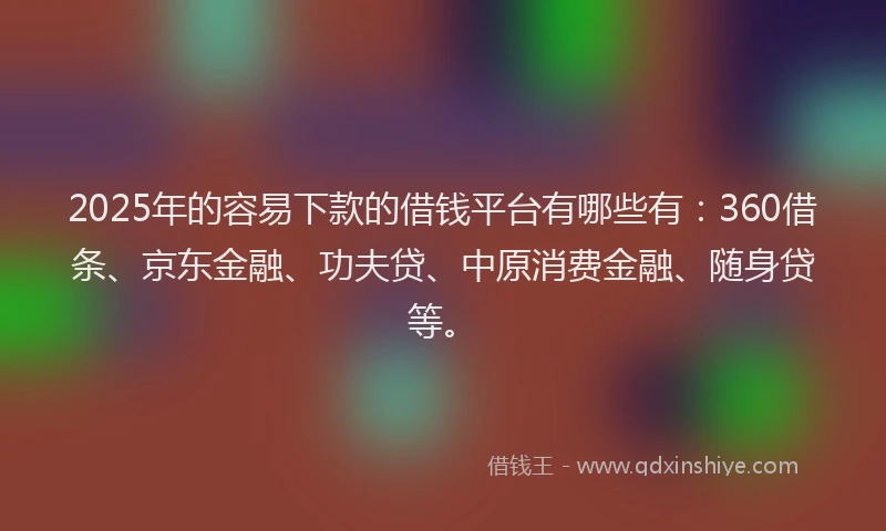 2025年的容易下款的借钱平台有哪些有：360借条、京东金融、功夫贷、中原消费金融、随身贷等。