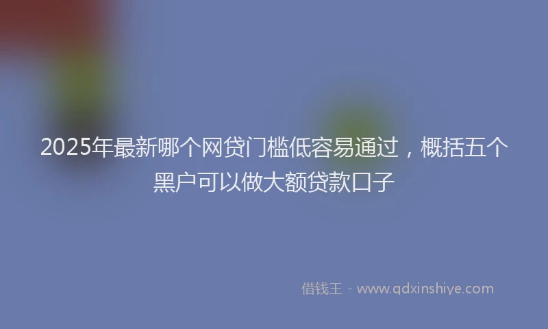 2025年最新哪个网贷门槛低容易通过，概括五个黑户可以做大额贷款口子