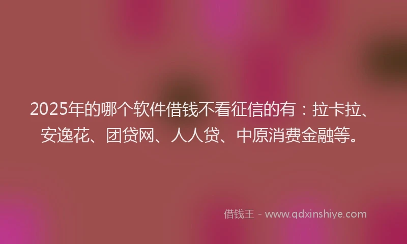 2025年的哪个软件借钱不看征信的有：拉卡拉、安逸花、团贷网、人人贷、中原消费金融等。