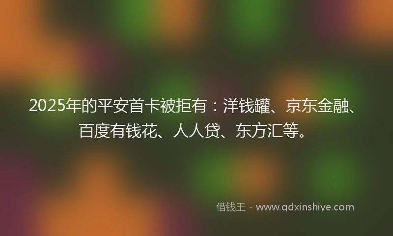 2025年的平安首卡被拒有：洋钱罐、京东金融、百度有钱花、人人贷、东方汇等。
