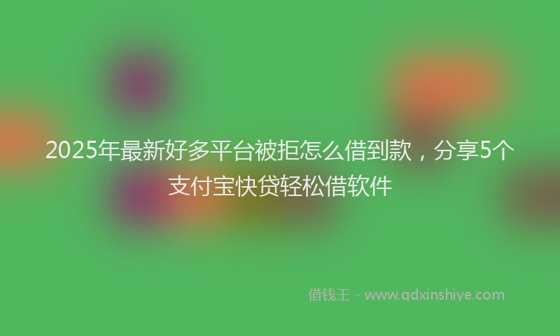 2025年最新好多平台被拒怎么借到款，分享5个支付宝快贷轻松借软件