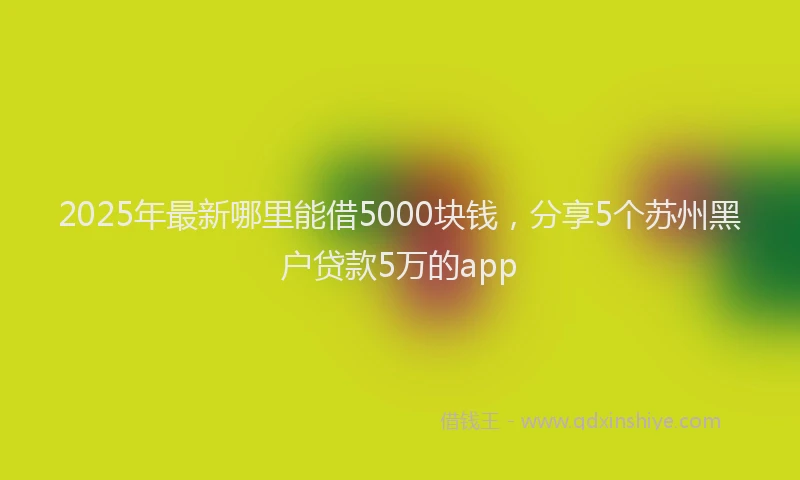2025年最新哪里能借5000块钱，分享5个苏州黑户贷款5万的app