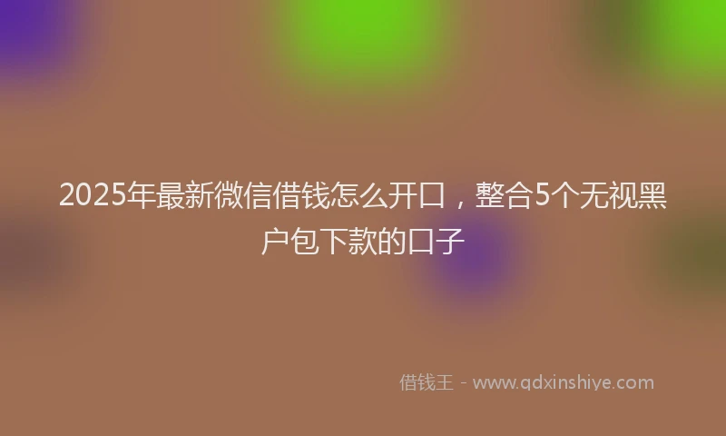 2025年最新微信借钱怎么开口，整合5个无视黑户包下款的口子