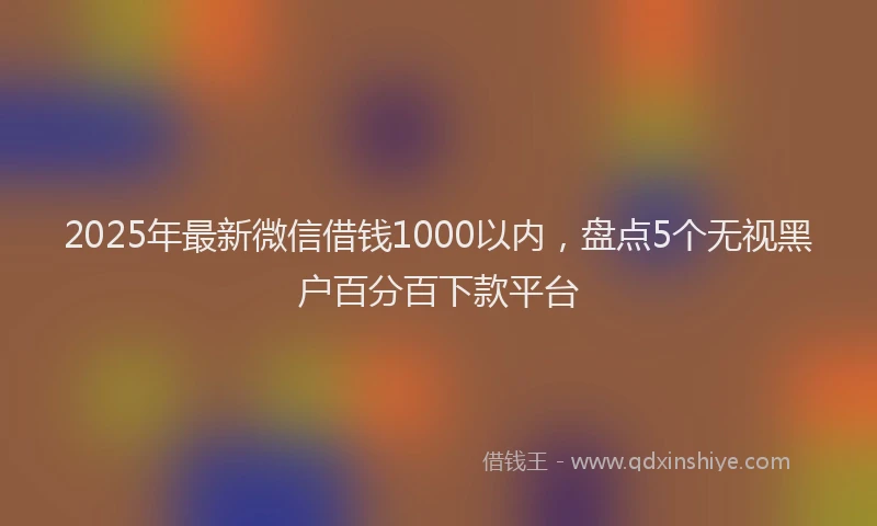 2025年最新微信借钱1000以内，盘点5个无视黑户百分百下款平台
