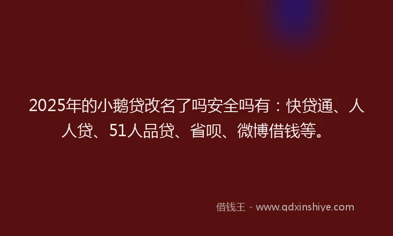 2025年的小鹅贷改名了吗安全吗有：快贷通、人人贷、51人品贷、省呗、微博借钱等。