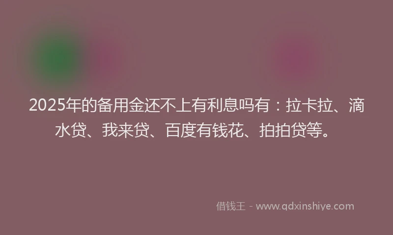 2025年的备用金还不上有利息吗有：拉卡拉、滴水贷、我来贷、百度有钱花、拍拍贷等。