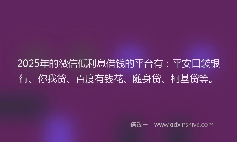 2025年的微信低利息借钱的平台有：平安口袋银行、你我贷、百度有钱花、随身贷、柯基贷等。