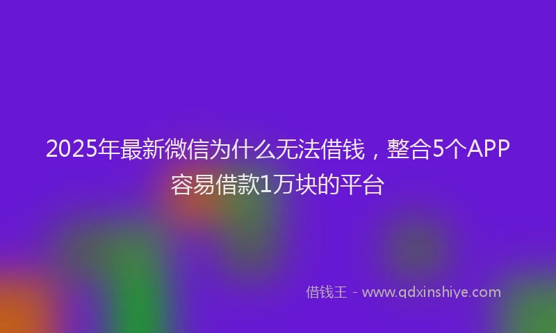 2025年最新微信为什么无法借钱，整合5个APP容易借款1万块的平台