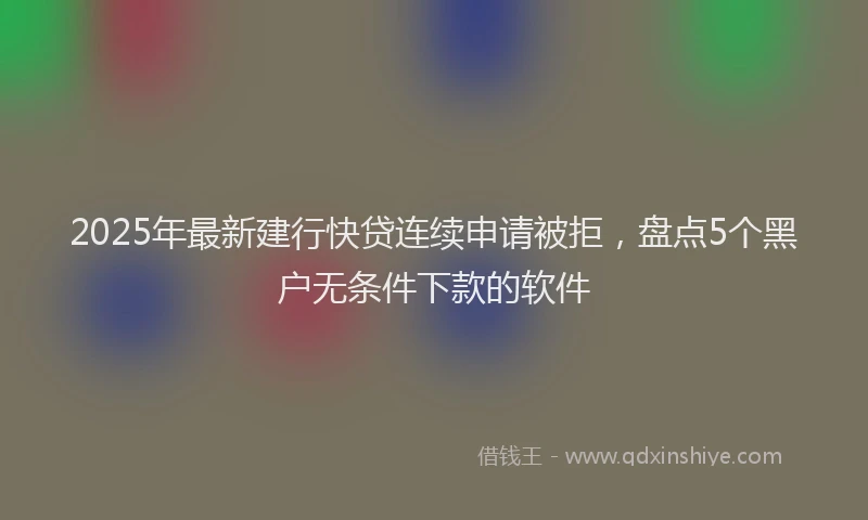2025年最新建行快贷连续申请被拒，盘点5个黑户无条件下款的软件