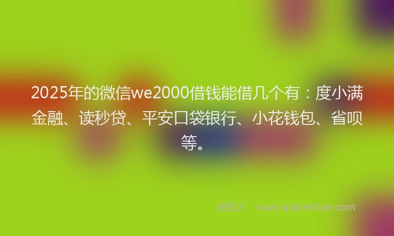 2025年的微信we2000借钱能借几个有：度小满金融、读秒贷、平安口袋银行、小花钱包、省呗等。