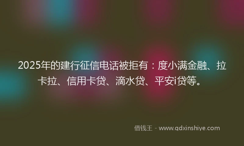 2025年的建行征信电话被拒有：度小满金融、拉卡拉、信用卡贷、滴水贷、平安i贷等。