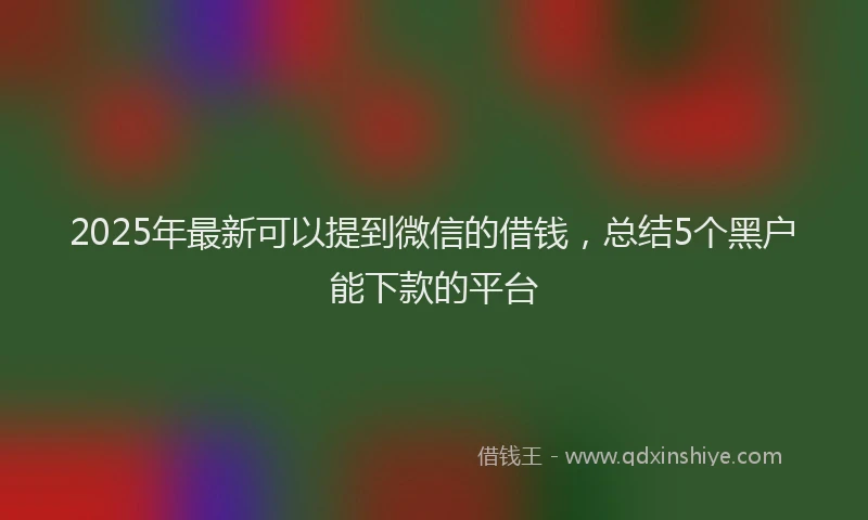 2025年最新可以提到微信的借钱，总结5个黑户能下款的平台