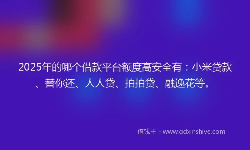 2025年的哪个借款平台额度高安全有：小米贷款、替你还、人人贷、拍拍贷、融逸花等。