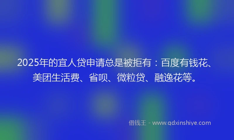 2025年的宜人贷申请总是被拒有：百度有钱花、美团生活费、省呗、微粒贷、融逸花等。