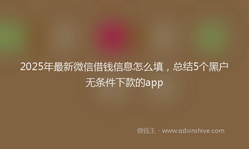 2025年最新微信借钱信息怎么填，总结5个黑户无条件下款的app