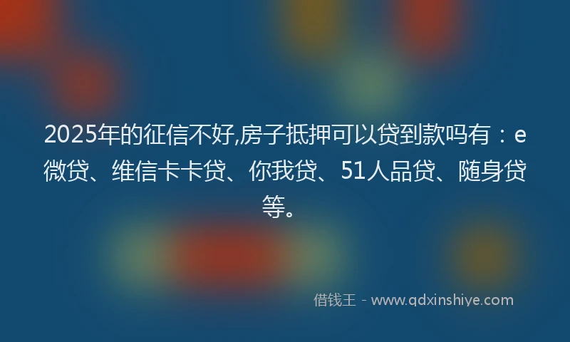 2025年的征信不好,房子抵押可以贷到款吗有：e微贷、维信卡卡贷、你我贷、51人品贷、随身贷等。