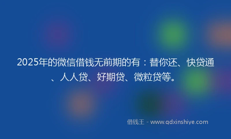 2025年的微信借钱无前期的有：替你还、快贷通、人人贷、好期贷、微粒贷等。