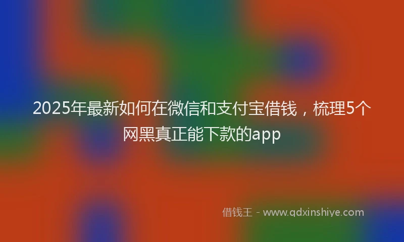 2025年最新如何在微信和支付宝借钱，梳理5个网黑真正能下款的app