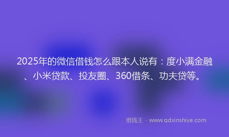 2025年的微信借钱怎么跟本人说有：度小满金融、小米贷款、投友圈、360借条、功夫贷等。