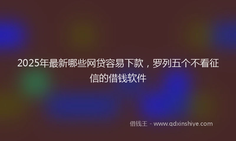 2025年最新哪些网贷容易下款，罗列五个不看征信的借钱软件