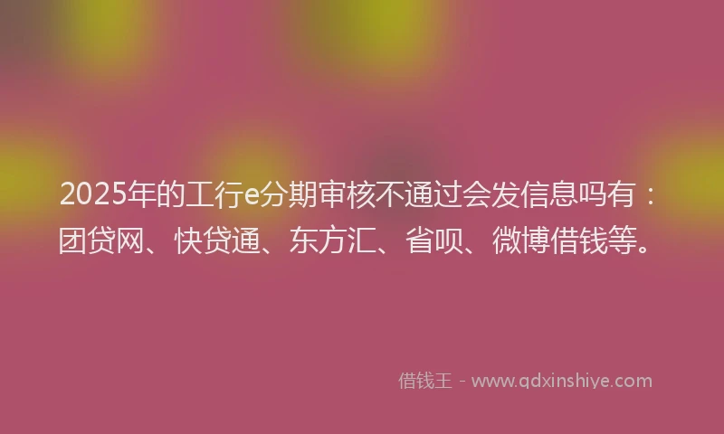 2025年的工行e分期审核不通过会发信息吗有：团贷网、快贷通、东方汇、省呗、微博借钱等。