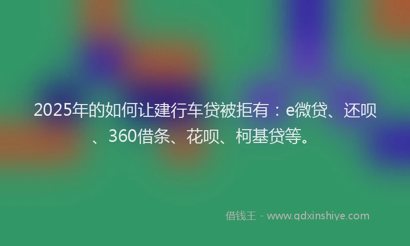 2025年的如何让建行车贷被拒有：e微贷、还呗、360借条、花呗、柯基贷等。