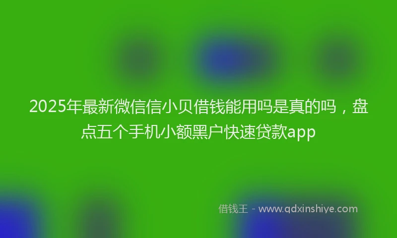 2025年最新微信信小贝借钱能用吗是真的吗，盘点五个手机小额黑户快速贷款app