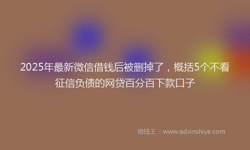 2025年最新微信借钱后被删掉了，概括5个不看征信负债的网贷百分百下款口子