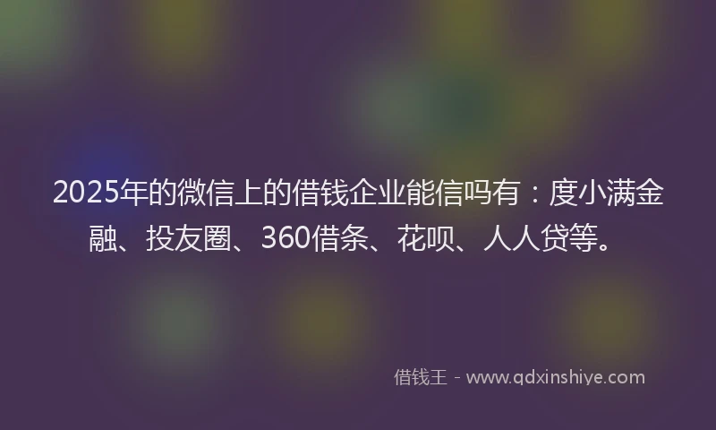 2025年的微信上的借钱企业能信吗有：度小满金融、投友圈、360借条、花呗、人人贷等。