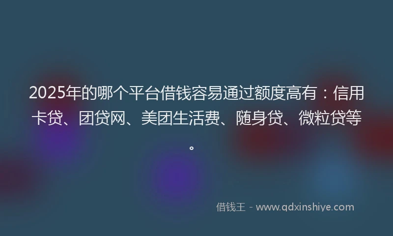 2025年的哪个平台借钱容易通过额度高有：信用卡贷、团贷网、美团生活费、随身贷、微粒贷等。