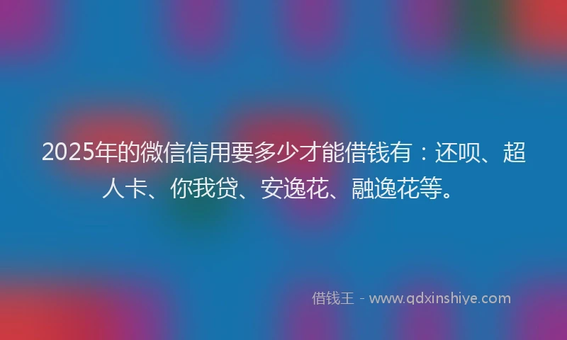 2025年的微信信用要多少才能借钱有：还呗、超人卡、你我贷、安逸花、融逸花等。