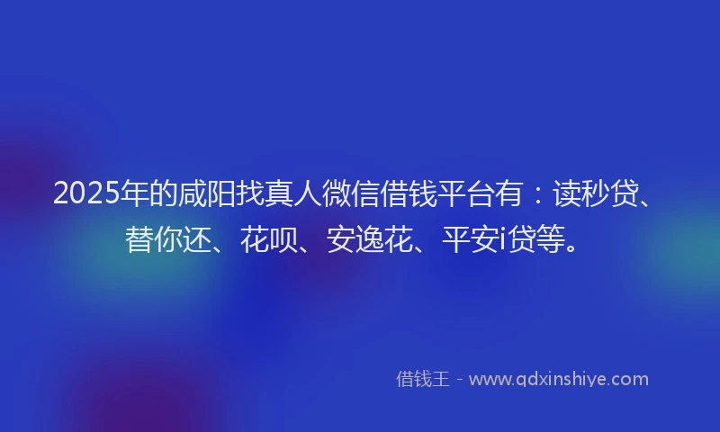 2025年的咸阳找真人微信借钱平台有：读秒贷、替你还、花呗、安逸花、平安i贷等。