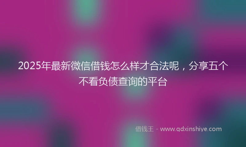 2025年最新微信借钱怎么样才合法呢，分享五个不看负债查询的平台