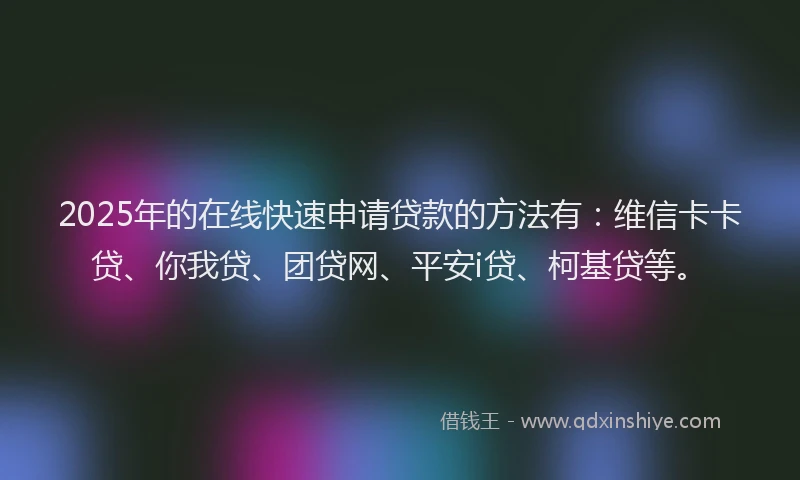 2025年的在线快速申请贷款的方法有：维信卡卡贷、你我贷、团贷网、平安i贷、柯基贷等。