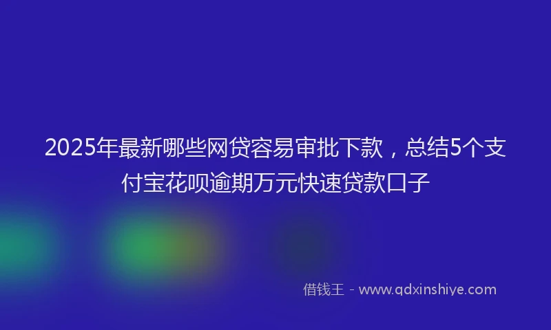 2025年最新哪些网贷容易审批下款，总结5个支付宝花呗逾期万元快速贷款口子