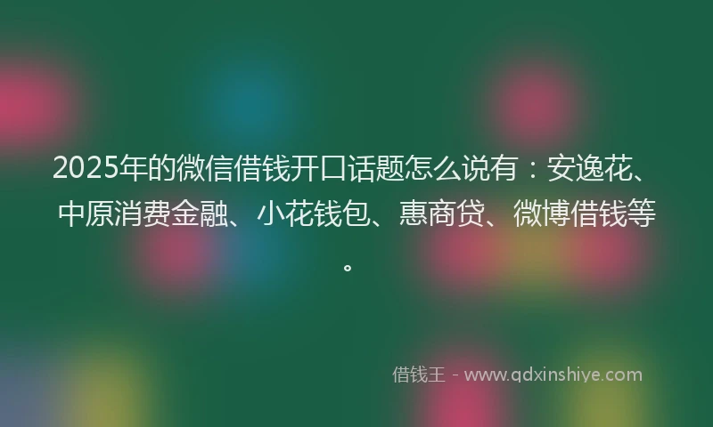 2025年的微信借钱开口话题怎么说有：安逸花、中原消费金融、小花钱包、惠商贷、微博借钱等。