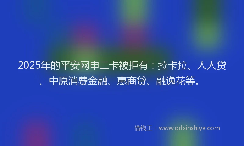 2025年的平安网申二卡被拒有：拉卡拉、人人贷、中原消费金融、惠商贷、融逸花等。