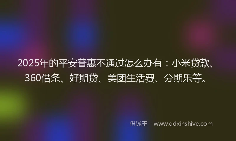 2025年的平安普惠不通过怎么办有：小米贷款、360借条、好期贷、美团生活费、分期乐等。
