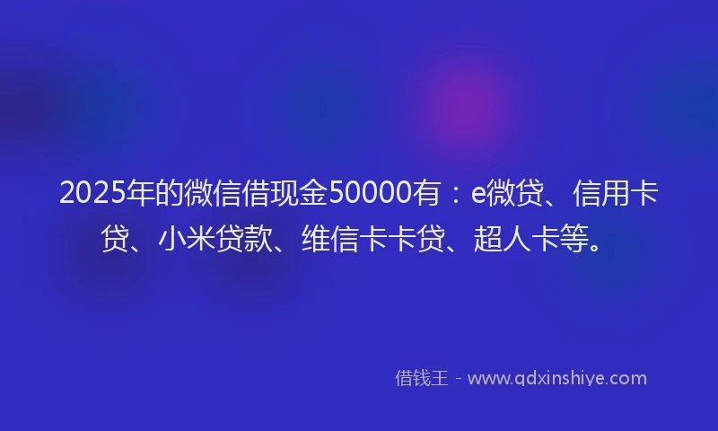 2025年的微信借现金50000有：e微贷、信用卡贷、小米贷款、维信卡卡贷、超人卡等。