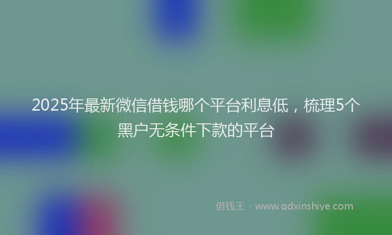 2025年最新微信借钱哪个平台利息低，梳理5个黑户无条件下款的平台